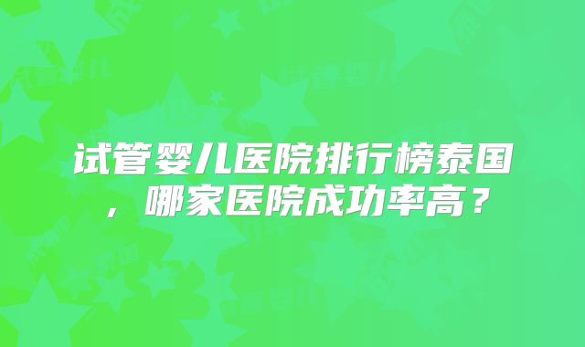 试管婴儿医院排行榜泰国,哪家医院成功率高?