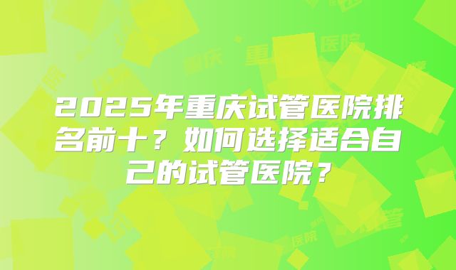 2025年重庆试管医院排名前十?如何选择适合自己的试管医院?