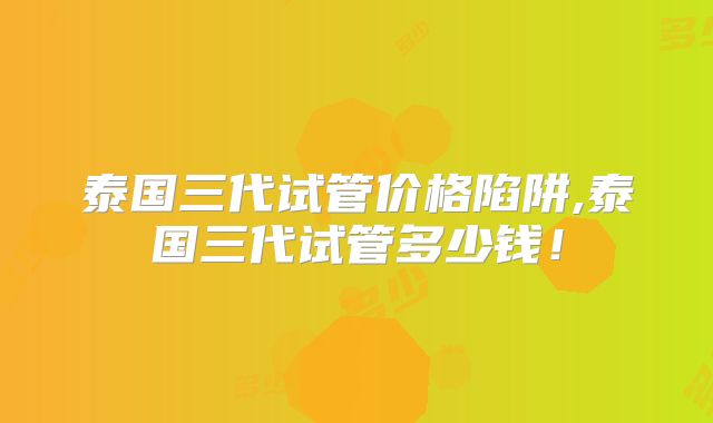 泰国三代试管价格陷阱,泰国三代试管多少钱!