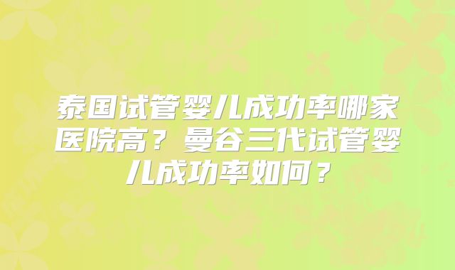 泰国试管婴儿成功率哪家医院高?曼谷三代试管婴儿成功率如何?