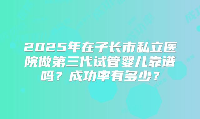 2025年在子长市私立医院做第三代试管婴儿靠谱吗?成功率有多少?