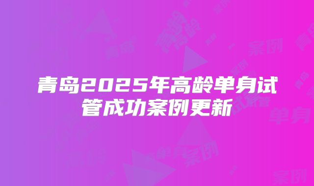 青岛2025年高龄单身试管成功案例更新