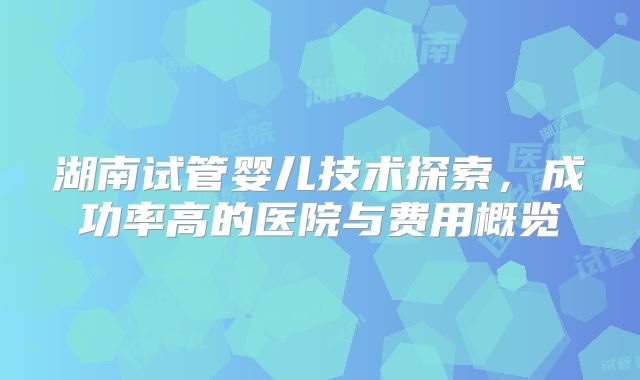 湖南试管婴儿技术探索，成功率高的医院与费用概览
