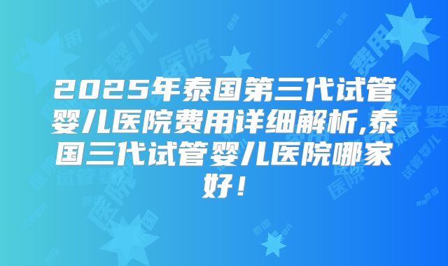 2025年泰国第三代试管婴儿医院费用详细解析,泰国三代试管婴儿医院哪家好！