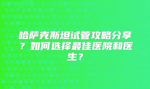 哈萨克斯坦试管攻略分享?如何选择最佳医院和医生?