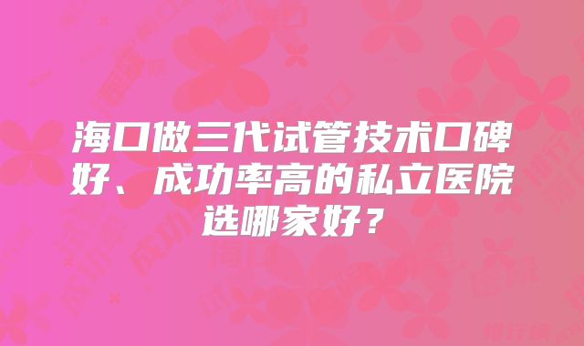 海口做三代试管技术口碑好、成功率高的私立医院选哪家好?