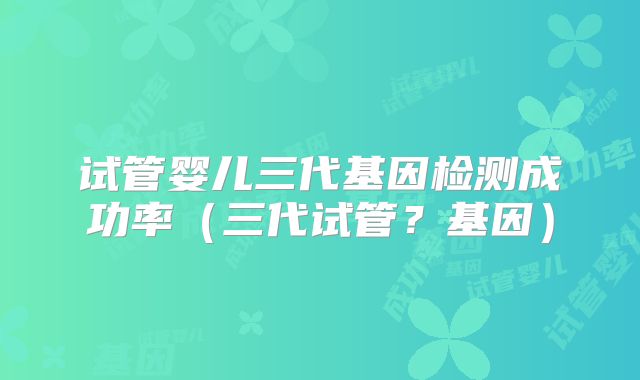 试管婴儿三代基因检测成功率（三代试管？基因）