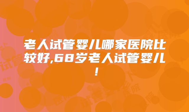 老人试管婴儿哪家医院比较好,68岁老人试管婴儿!