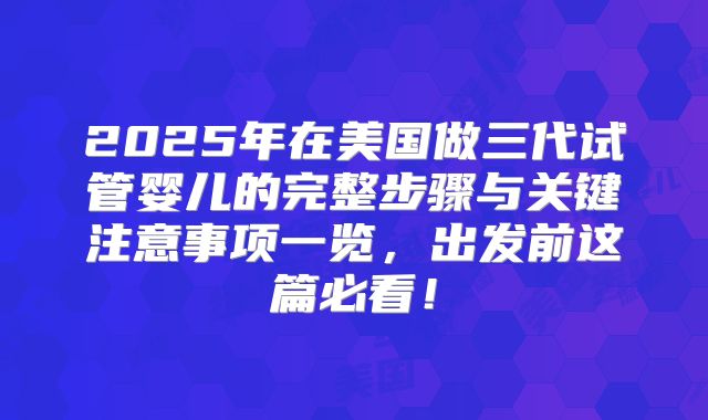 2025年在美国做三代试管婴儿的完整步骤与关键注意事项一览,出发前这篇必看!
