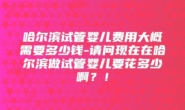 哈尔滨试管婴儿费用大概需要多少钱-请问现在在哈尔滨做试管婴儿要花多少啊?!