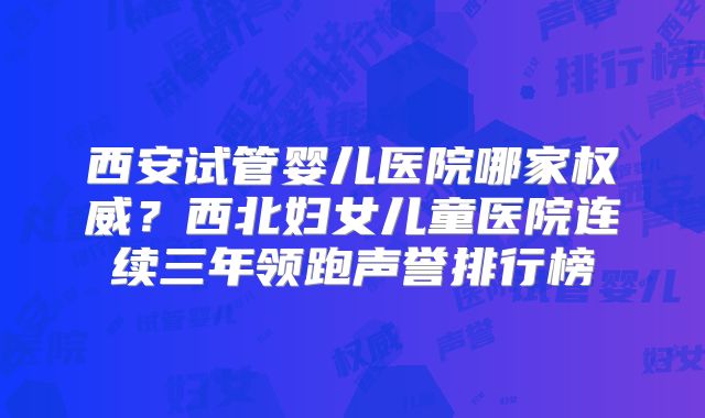 西安试管婴儿医院哪家权威？西北妇女儿童医院连续三年领跑声誉排行榜