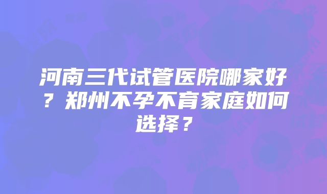 河南三代试管医院哪家好？郑州不孕不育家庭如何选择？