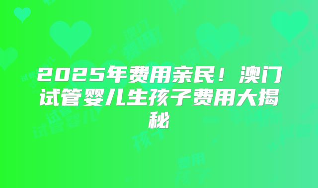 2025年费用亲民！澳门试管婴儿生孩子费用大揭秘