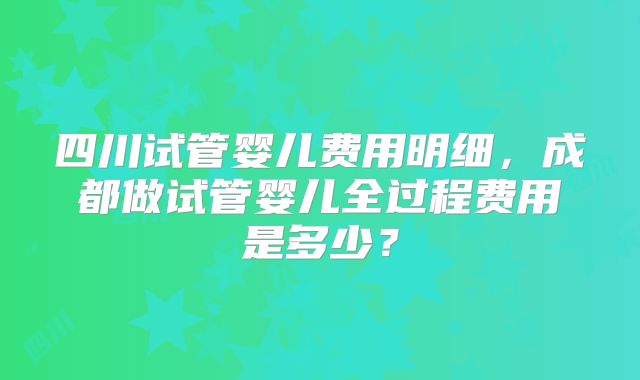 四川试管婴儿费用明细，成都做试管婴儿全过程费用是多少？