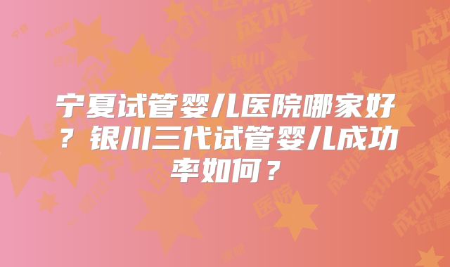 宁夏试管婴儿医院哪家好?银川三代试管婴儿成功率如何?