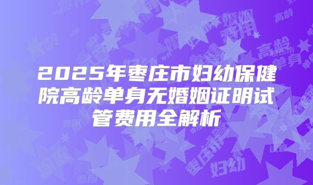 2025年枣庄市妇幼保健院高龄单身无婚姻证明试管费用全解析