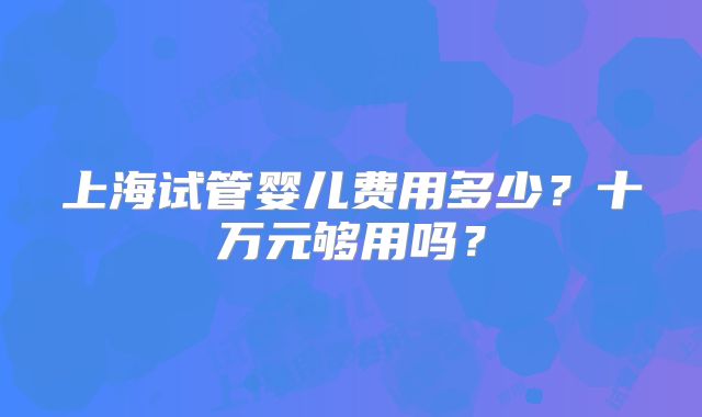上海试管婴儿费用多少？十万元够用吗？