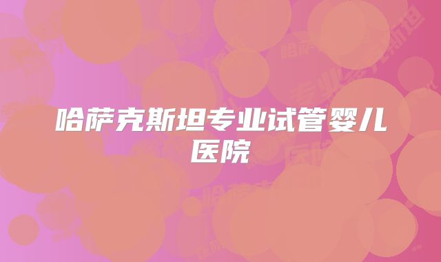 哈萨克斯坦专业试管婴儿医院