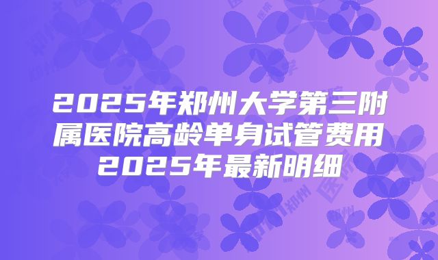 2025年郑州大学第三附属医院高龄单身试管费用2025年最新明细