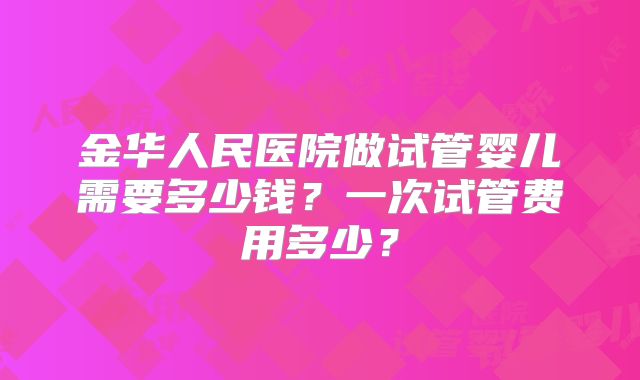 金华人民医院做试管婴儿需要多少钱？一次试管费用多少？