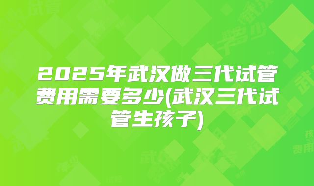 2025年武汉做三代试管费用需要多少(武汉三代试管生孩子)