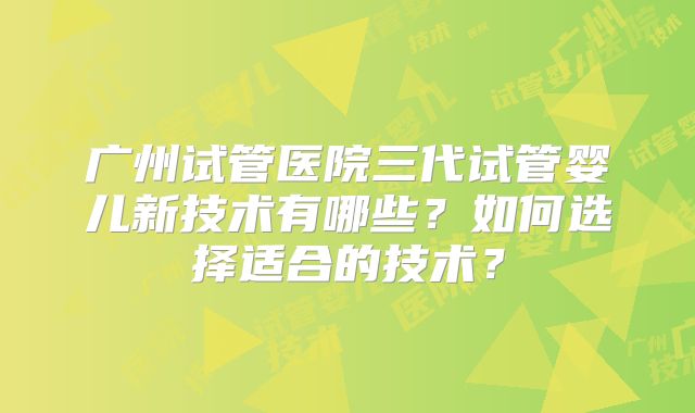 广州试管医院三代试管婴儿新技术有哪些？如何选择适合的技术？