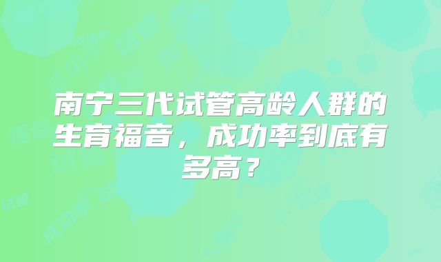 南宁三代试管高龄人群的生育福音,成功率到底有多高?