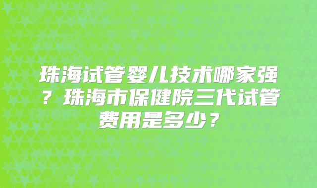 珠海试管婴儿技术哪家强？珠海市保健院三代试管费用是多少？