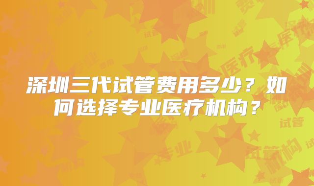 深圳三代试管费用多少?如何选择专业医疗机构?