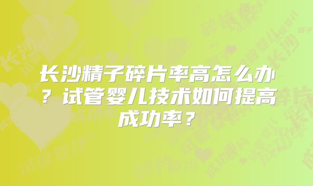 长沙精子碎片率高怎么办？试管婴儿技术如何提高成功率？