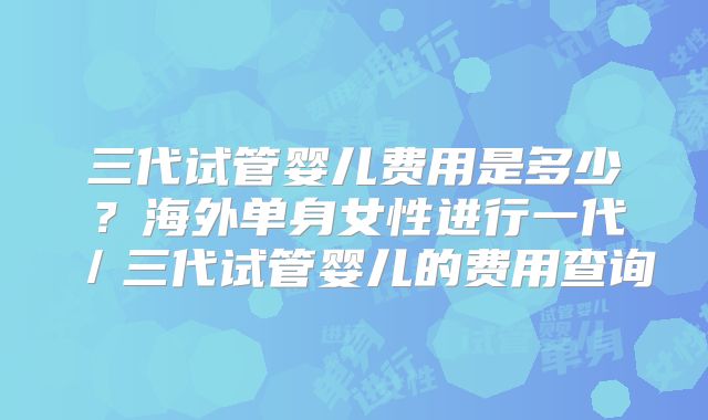三代试管婴儿费用是多少？海外单身女性进行一代／三代试管婴儿的费用查询