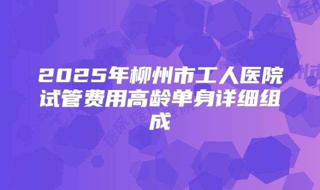 2025年柳州市工人医院试管费用高龄单身详细组成