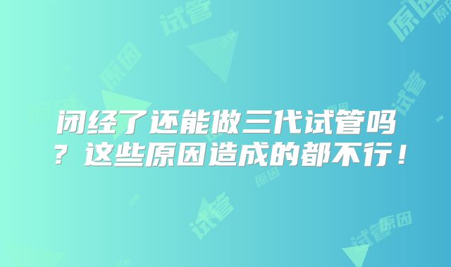 闭经了还能做三代试管吗？这些原因造成的都不行！