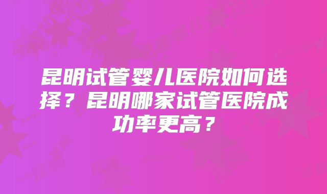 昆明试管婴儿医院如何选择?昆明哪家试管医院成功率更高?