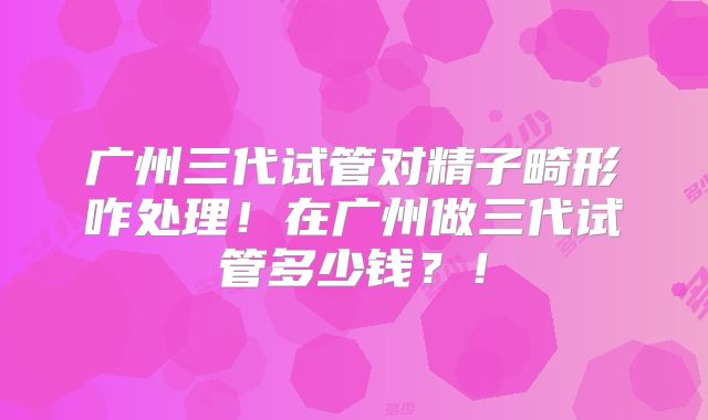 广州三代试管对精子畸形咋处理!在广州做三代试管多少钱?!