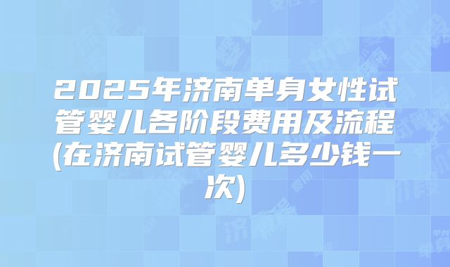 2025年济南单身女性试管婴儿各阶段费用及流程(在济南试管婴儿多少钱一次)