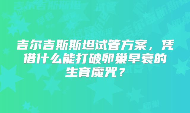 吉尔吉斯斯坦试管方案，凭借什么能打破卵巢早衰的生育魔咒？