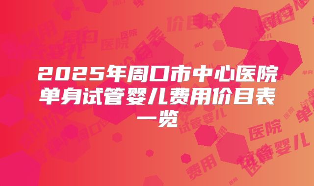 2025年周口市中心医院单身试管婴儿费用价目表一览