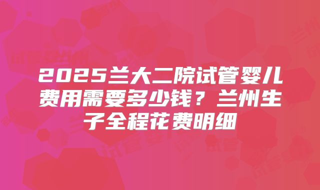 2025兰大二院试管婴儿费用需要多少钱？兰州生子全程花费明细