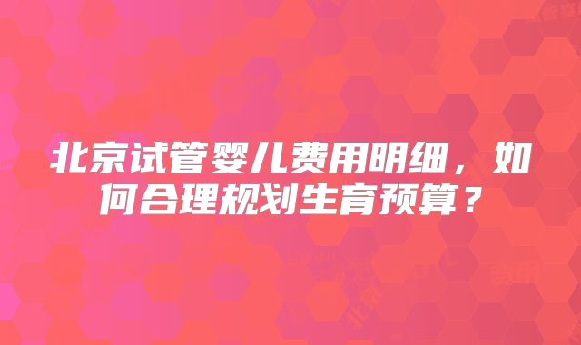 北京试管婴儿费用明细，如何合理规划生育预算？
