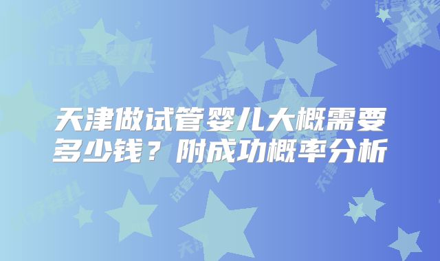 天津做试管婴儿大概需要多少钱？附成功概率分析