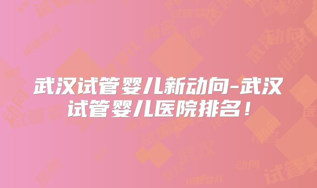 武汉试管婴儿新动向-武汉试管婴儿医院排名!