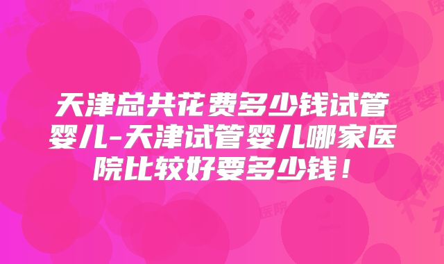 天津总共花费多少钱试管婴儿-天津试管婴儿哪家医院比较好要多少钱!