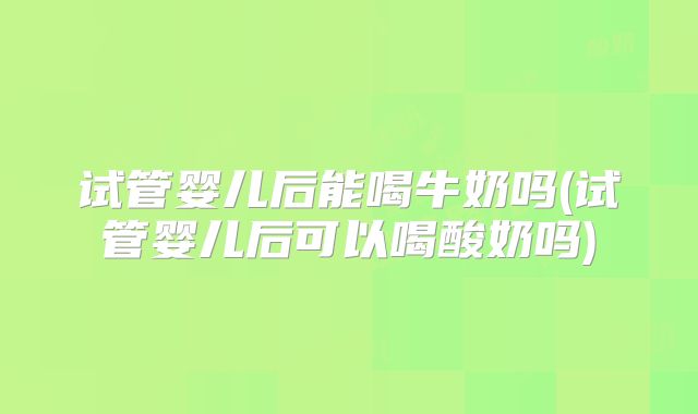 试管婴儿后能喝牛奶吗(试管婴儿后可以喝酸奶吗)