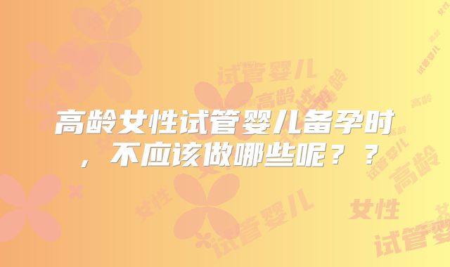 高龄女性试管婴儿备孕时,不应该做哪些呢??