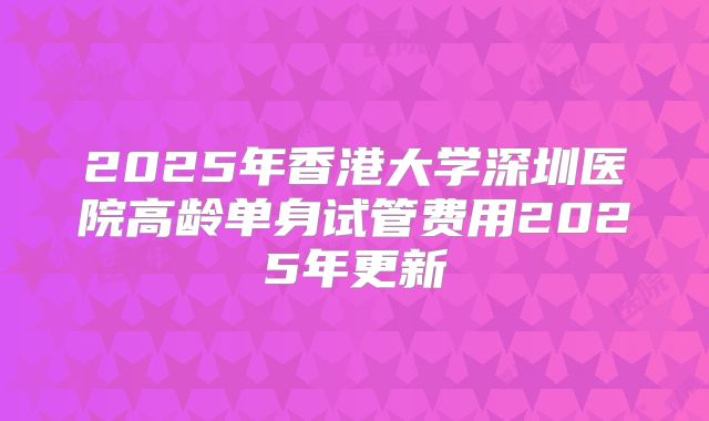 2025年香港大学深圳医院高龄单身试管费用2025年更新