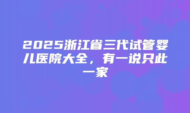 2025浙江省三代试管婴儿医院大全,有一说只此一家