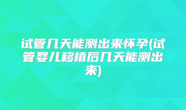 试管几天能测出来怀孕(试管婴儿移植后几天能测出来)