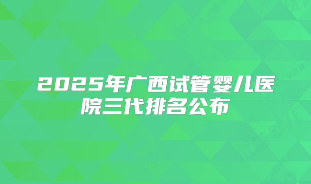 2025年广西试管婴儿医院三代排名公布
