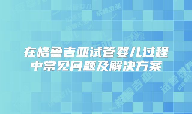 在格鲁吉亚试管婴儿过程中常见问题及解决方案
